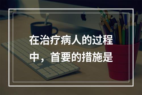 在治疗病人的过程中，首要的措施是