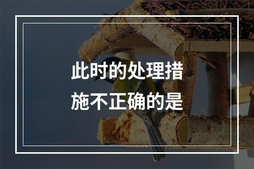 此时的处理措施不正确的是