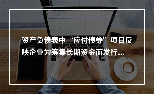 资产负债表中“应付债券”项目反映企业为筹集长期资金而发行的债