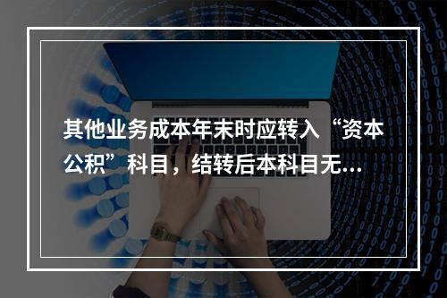 其他业务成本年末时应转入“资本公积”科目，结转后本科目无余额