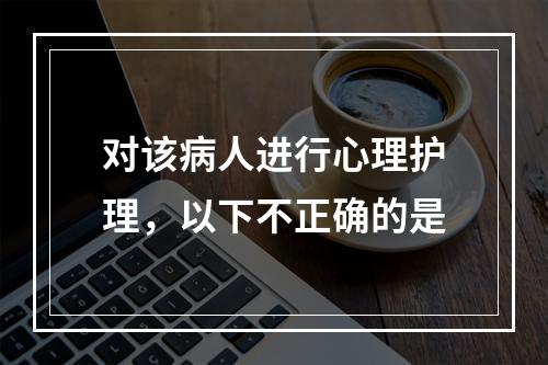 对该病人进行心理护理，以下不正确的是