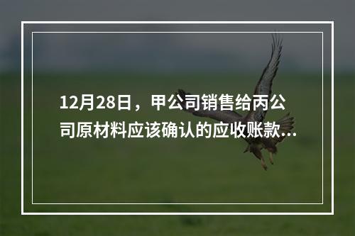 12月28日，甲公司销售给丙公司原材料应该确认的应收账款为（