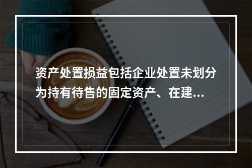 资产处置损益包括企业处置未划分为持有待售的固定资产、在建工程