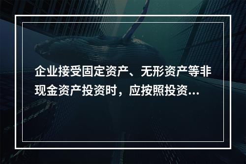 企业接受固定资产、无形资产等非现金资产投资时，应按照投资合同