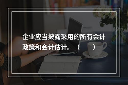 企业应当披露采用的所有会计政策和会计估计。（　　）