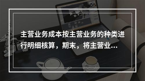 主营业务成本按主营业务的种类进行明细核算，期末，将主营业务成