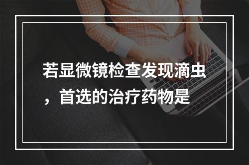 若显微镜检查发现滴虫，首选的治疗药物是