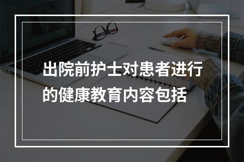 出院前护士对患者进行的健康教育内容包括