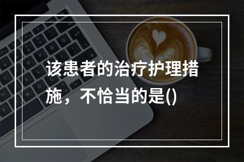 该患者的治疗护理措施，不恰当的是()