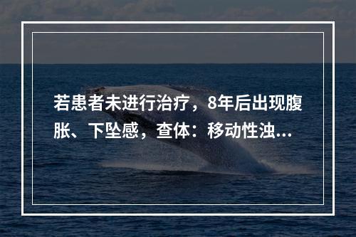 若患者未进行治疗，8年后出现腹胀、下坠感，查体：移动性浊音（