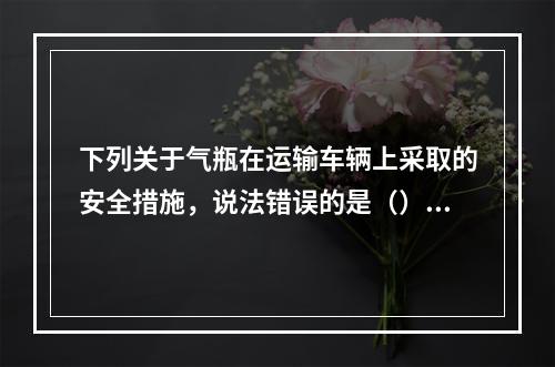 下列关于气瓶在运输车辆上采取的安全措施，说法错误的是（）。