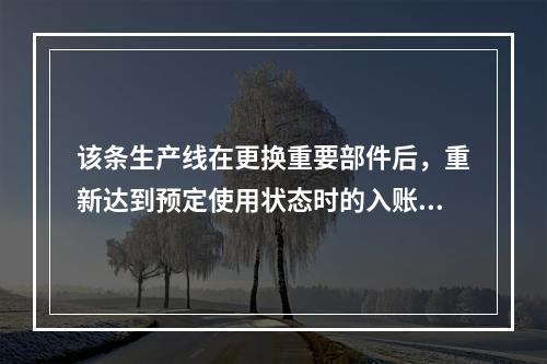 该条生产线在更换重要部件后，重新达到预定使用状态时的入账价值