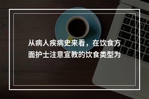 从病人疾病史来看，在饮食方面护士注意宣教的饮食类型为