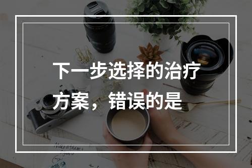 下一步选择的治疗方案，错误的是