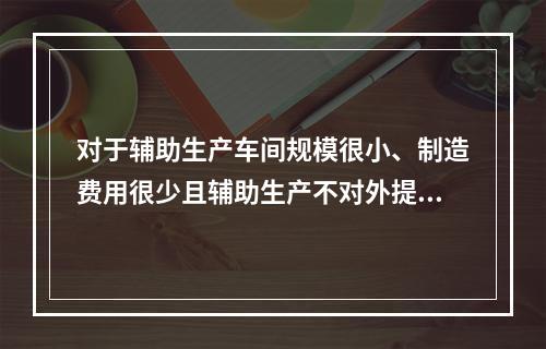 对于辅助生产车间规模很小、制造费用很少且辅助生产不对外提供产