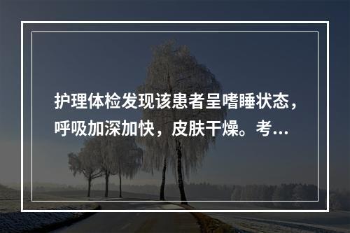 护理体检发现该患者呈嗜睡状态，呼吸加深加快，皮肤干燥。考虑患