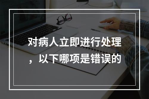 对病人立即进行处理，以下哪项是错误的