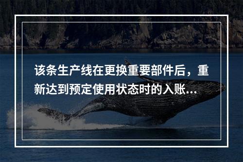 该条生产线在更换重要部件后，重新达到预定使用状态时的入账价值