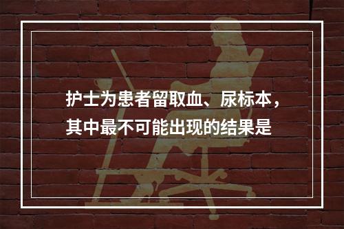 护士为患者留取血、尿标本，其中最不可能出现的结果是