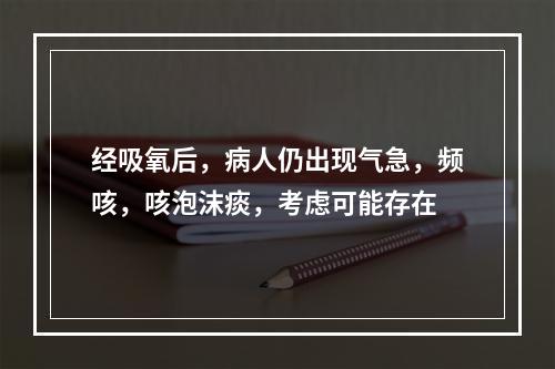 经吸氧后，病人仍出现气急，频咳，咳泡沫痰，考虑可能存在