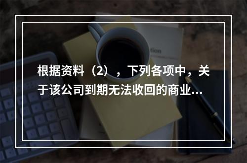 根据资料（2），下列各项中，关于该公司到期无法收回的商业承兑