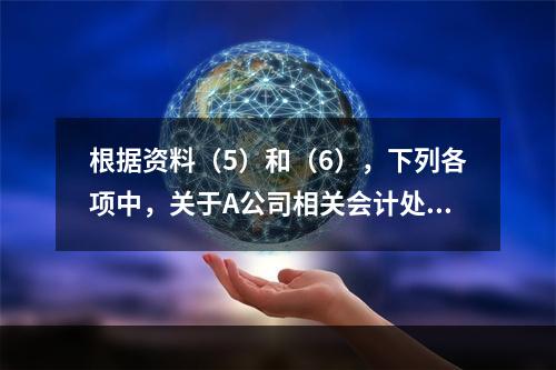 根据资料（5）和（6），下列各项中，关于A公司相关会计处理结