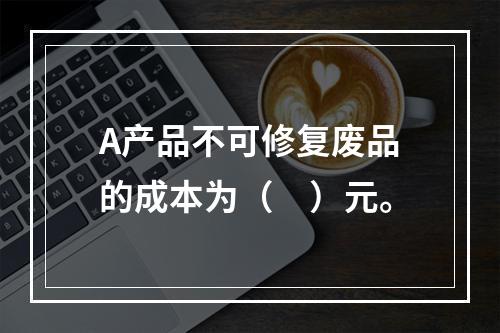 A产品不可修复废品的成本为（　）元。