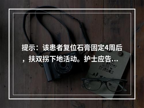 提示：该患者复位石膏固定4周后，扶双拐下地活动。护士应告知患