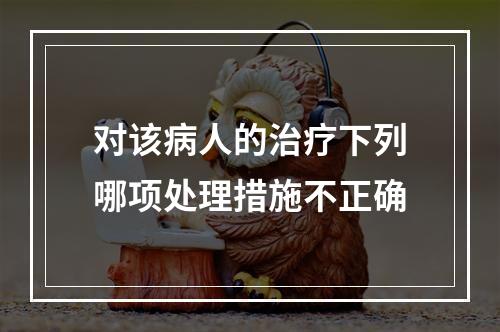 对该病人的治疗下列哪项处理措施不正确