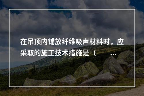 在吊顶内铺放纤维吸声材料时，应采取的施工技术措施是（　　）