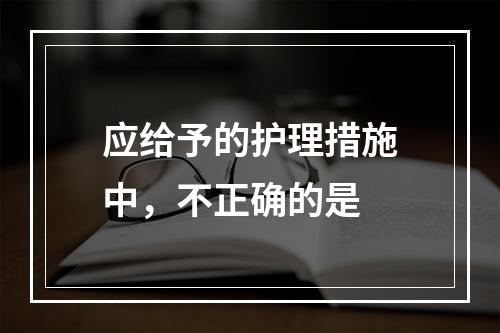 应给予的护理措施中，不正确的是