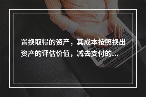 置换取得的资产，其成本按照换出资产的评估价值，减去支付的补价