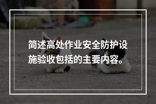 简述高处作业安全防护设施验收包括的主要内容。