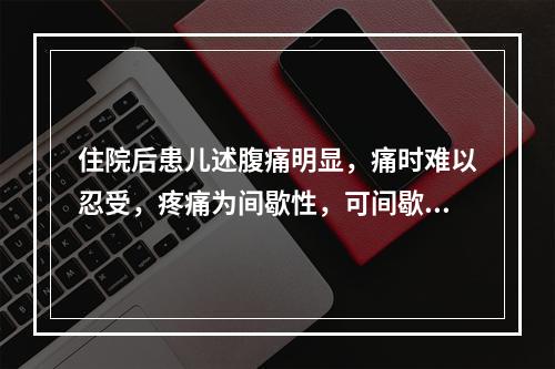 住院后患儿述腹痛明显，痛时难以忍受，疼痛为间歇性，可间歇性熟