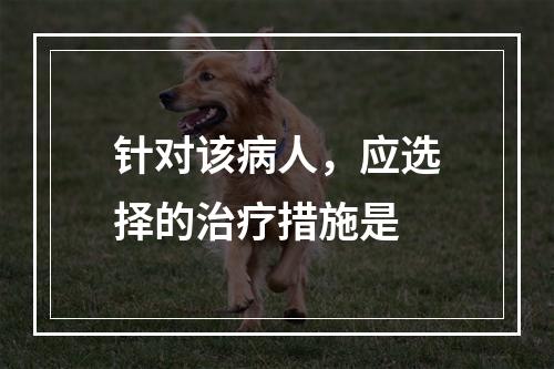 针对该病人，应选择的治疗措施是