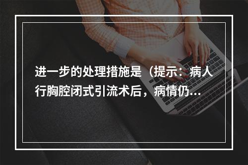 进一步的处理措施是（提示：病人行胸腔闭式引流术后，病情仍不见