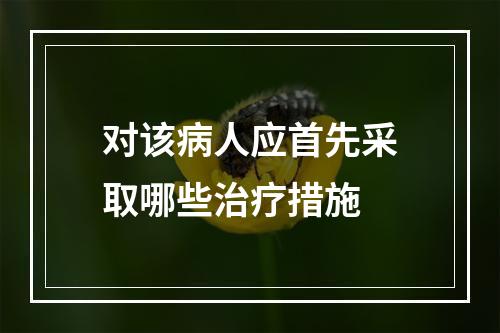 对该病人应首先采取哪些治疗措施