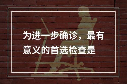 为进一步确诊，最有意义的首选检查是