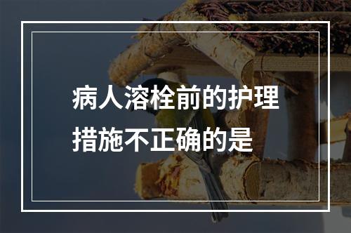 病人溶栓前的护理措施不正确的是