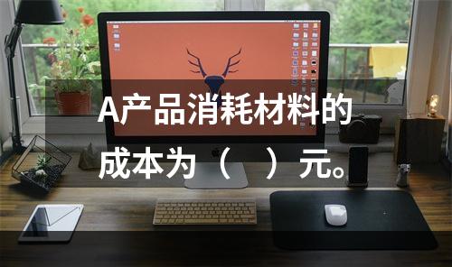 A产品消耗材料的成本为（　）元。