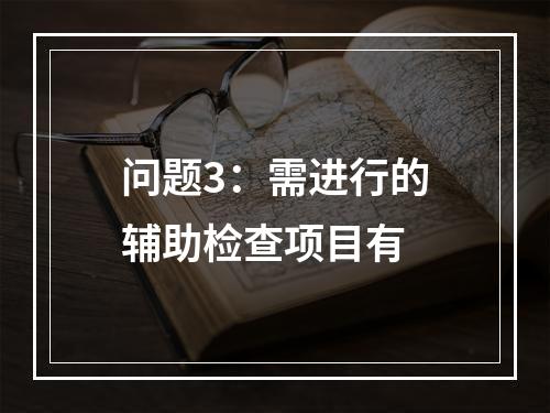 问题3：需进行的辅助检查项目有