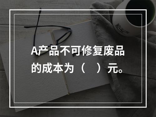 A产品不可修复废品的成本为（　）元。