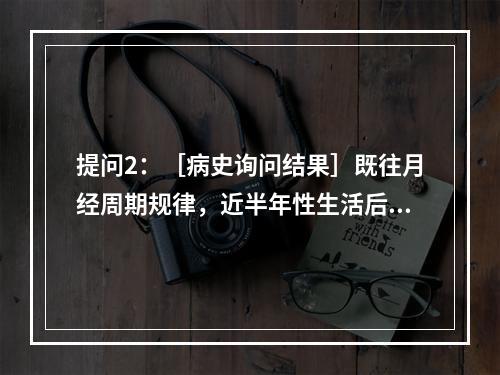 提问2：［病史询问结果］既往月经周期规律，近半年性生活后即刻