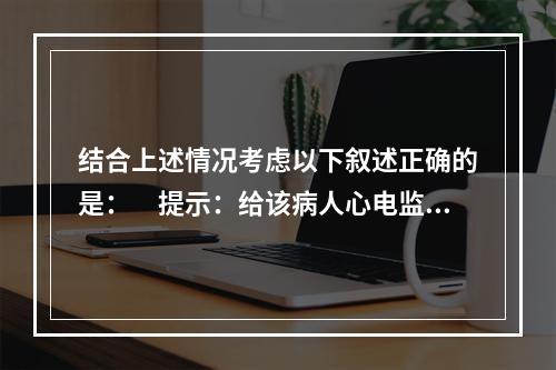 结合上述情况考虑以下叙述正确的是：　提示：给该病人心电监护，