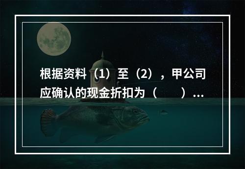 根据资料（1）至（2），甲公司应确认的现金折扣为（　　）元。