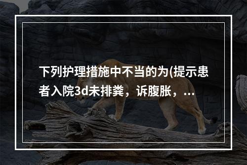 下列护理措施中不当的为(提示患者入院3d未排粪，诉腹胀，体温