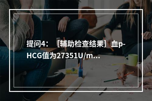 提问4：［辅助检查结果］血p-HCG值为27351U/ml，