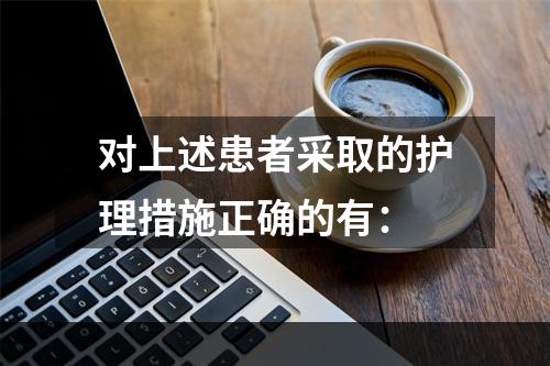 对上述患者采取的护理措施正确的有：