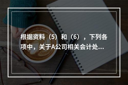 根据资料（5）和（6），下列各项中，关于A公司相关会计处理结