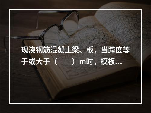 现浇钢筋混凝土梁、板，当跨度等于或大于（　　）m时，模板应